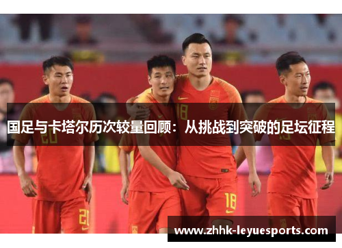 国足与卡塔尔历次较量回顾：从挑战到突破的足坛征程