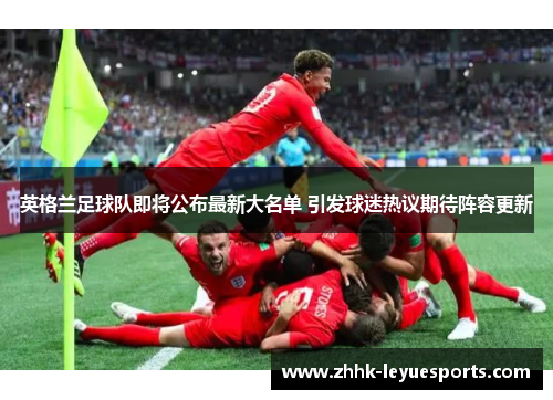 英格兰足球队即将公布最新大名单 引发球迷热议期待阵容更新