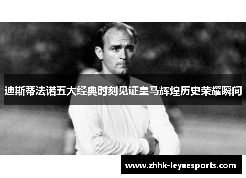 迪斯蒂法诺五大经典时刻见证皇马辉煌历史荣耀瞬间