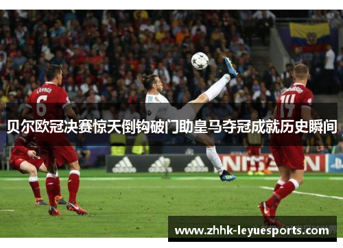 贝尔欧冠决赛惊天倒钩破门助皇马夺冠成就历史瞬间