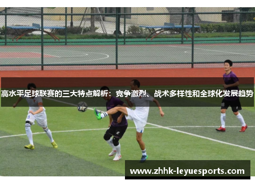 高水平足球联赛的三大特点解析：竞争激烈、战术多样性和全球化发展趋势