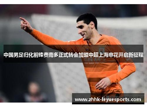 中国男足归化前锋费南多正式转会加盟中超上海申花开启新征程