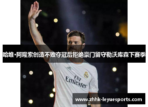 哈维·阿隆索创造不败夺冠后拒绝豪门留守勒沃库森下赛季