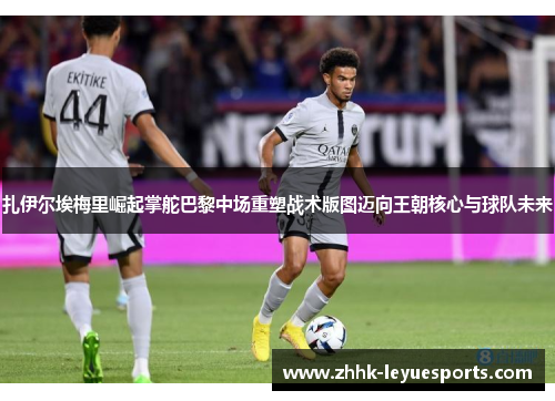 扎伊尔埃梅里崛起掌舵巴黎中场重塑战术版图迈向王朝核心与球队未来
